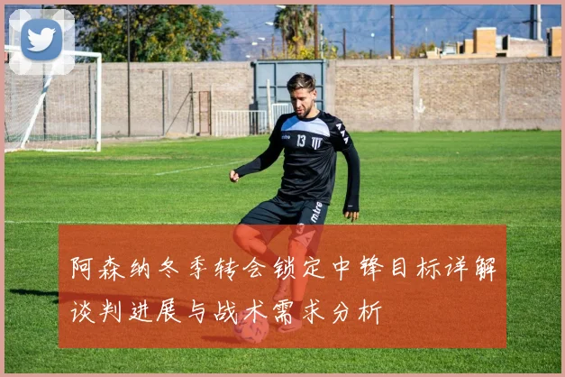 阿森纳冬季转会锁定中锋目标详解谈判进展与战术需求分析