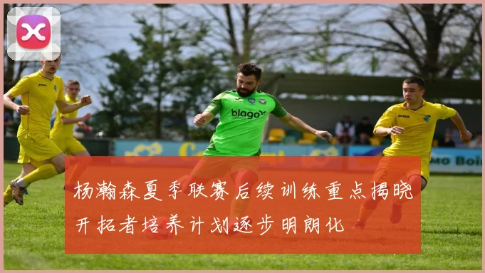 杨瀚森夏季联赛后续训练重点揭晓开拓者培养计划逐步明朗化