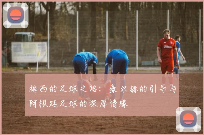 梅西的足球之路：豪尔赫的引导与阿根廷足球的深厚情缘