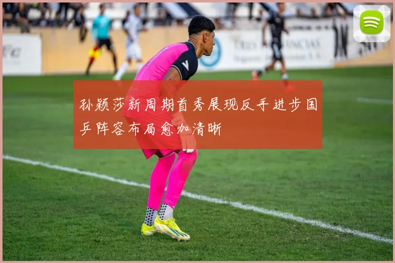 孙颖莎新周期首秀展现反手进步国乒阵容布局愈加清晰