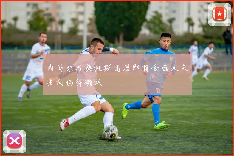 内马尔与桑托斯高层即将会面未来去向仍待确认