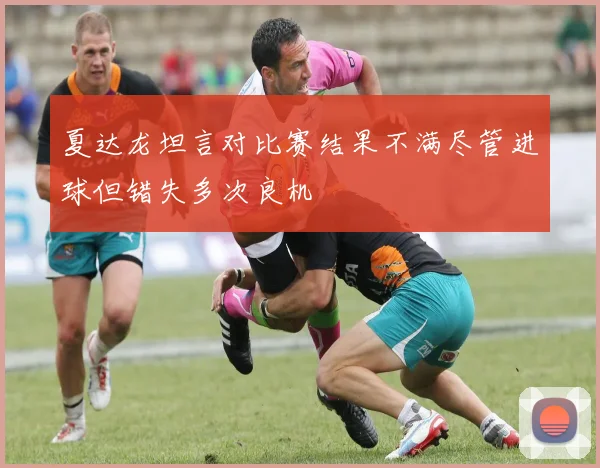 夏达龙坦言对比赛结果不满尽管进球但错失多次良机