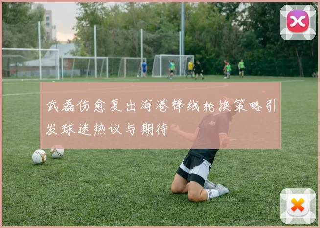 武磊伤愈复出海港锋线轮换策略引发球迷热议与期待