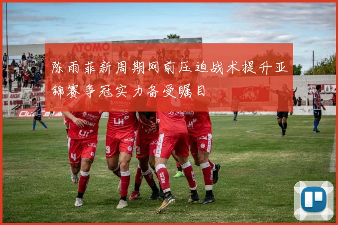 陈雨菲新周期网前压迫战术提升亚锦赛争冠实力备受瞩目