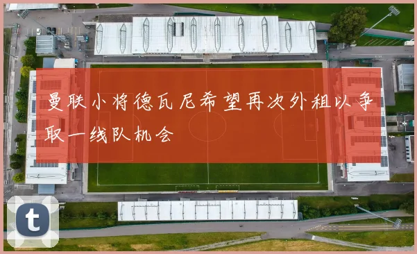曼联小将德瓦尼希望再次外租以争取一线队机会