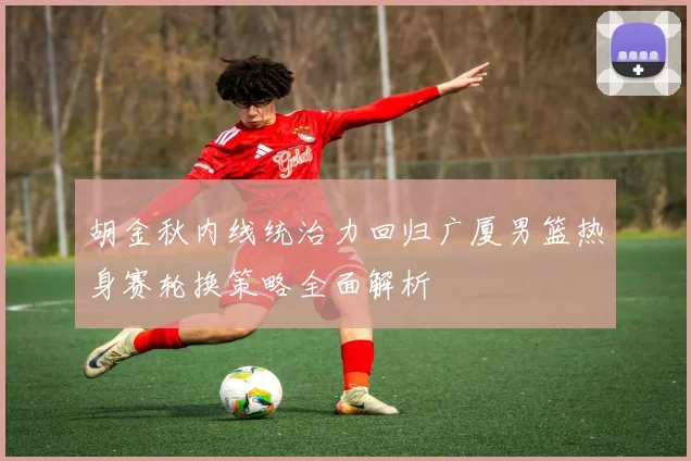 胡金秋内线统治力回归广厦男篮热身赛轮换策略全面解析