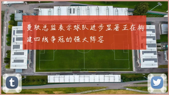 曼联总监表示球队进步显著正在构建四线争冠的强大阵容
