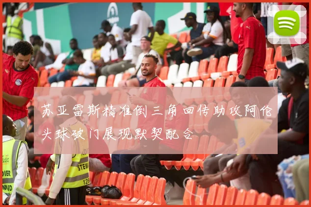 苏亚雷斯精准倒三角回传助攻阿伦头球破门展现默契配合