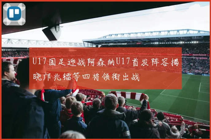 U17国足迎战阿森纳U17首发阵容揭晓邝兆镭等四将领衔出战