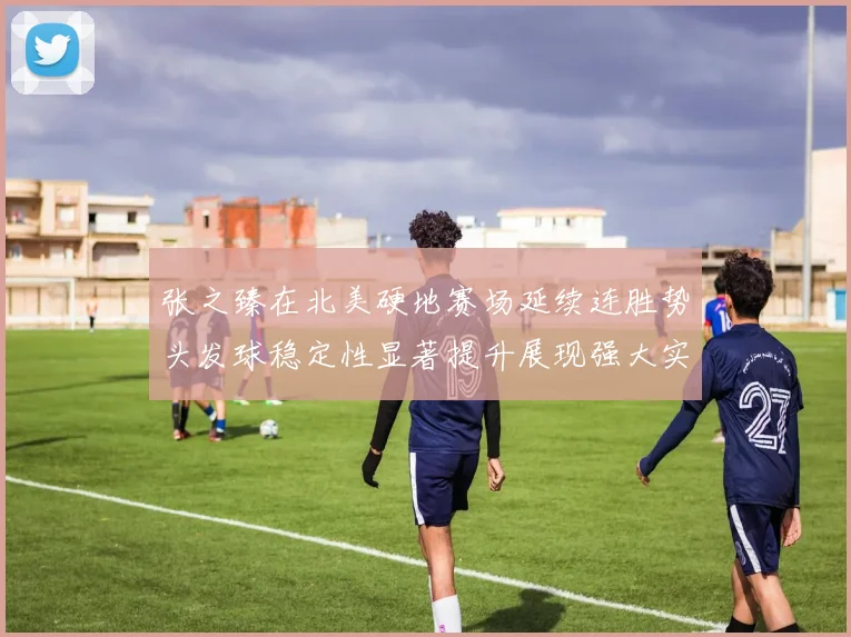 张之臻在北美硬地赛场延续连胜势头发球稳定性显著提升展现强大实力