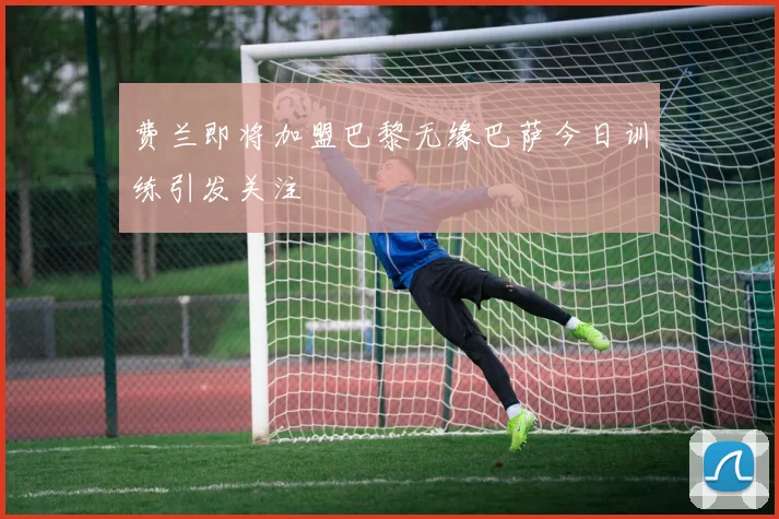 费兰即将加盟巴黎无缘巴萨今日训练引发关注