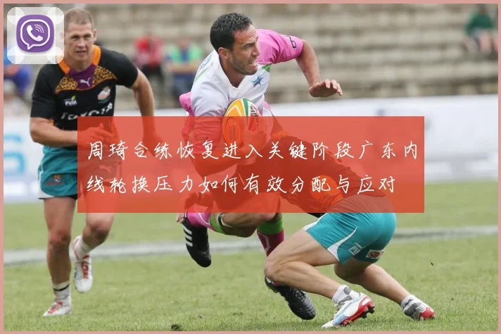 周琦合练恢复进入关键阶段广东内线轮换压力如何有效分配与应对