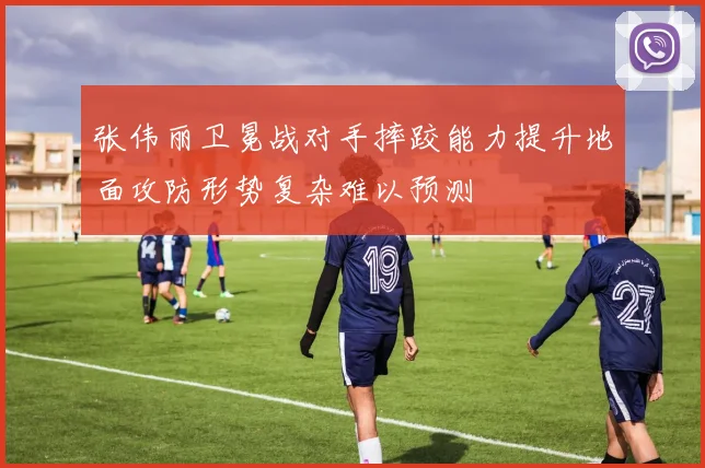 张伟丽卫冕战对手摔跤能力提升地面攻防形势复杂难以预测