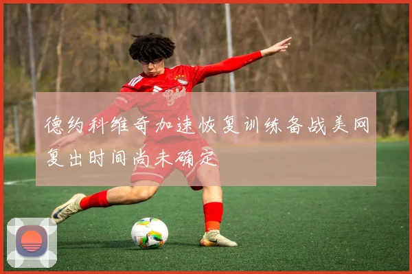 德约科维奇加速恢复训练备战美网复出时间尚未确定